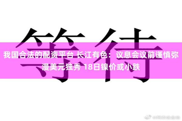 我国合法的配资平台 长江有色：议息会议前谨慎弥漫美元独秀 18日镍价或小跌