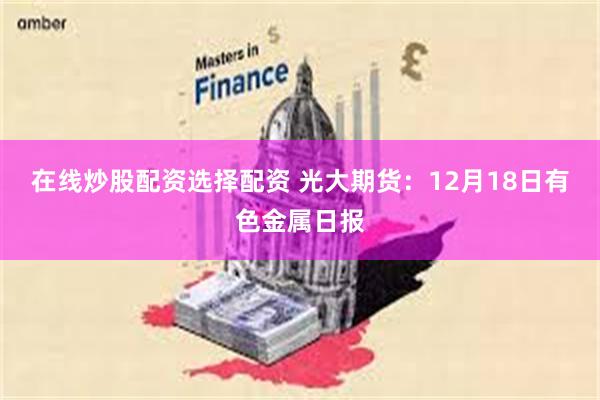 在线炒股配资选择配资 光大期货：12月18日有色金属日报