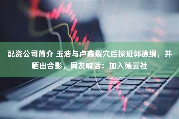 配资公司简介 玉浩与卢鑫裂穴后探班郭德纲，并晒出合影，网友喊话：加入德云社