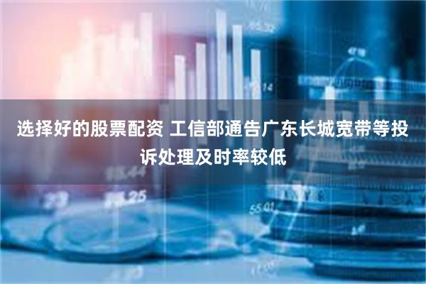 选择好的股票配资 工信部通告广东长城宽带等投诉处理及时率较低