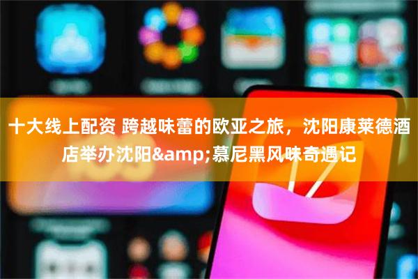 十大线上配资 跨越味蕾的欧亚之旅，沈阳康莱德酒店举办沈阳&慕尼黑风味奇遇记