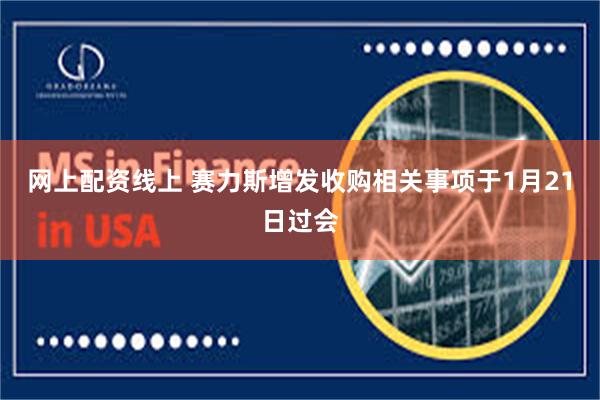 网上配资线上 赛力斯增发收购相关事项于1月21日过会