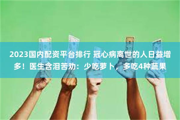 2023国内配资平台排行 冠心病离世的人日益增多！医生含泪苦劝：少吃萝卜，多吃4种蔬果