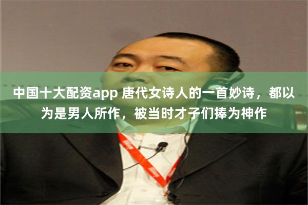 中国十大配资app 唐代女诗人的一首妙诗，都以为是男人所作，被当时才子们捧为神作