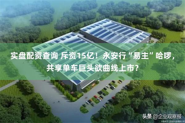 实盘配资查询 斥资15亿！永安行“易主”哈啰，共享单车巨头欲曲线上市？