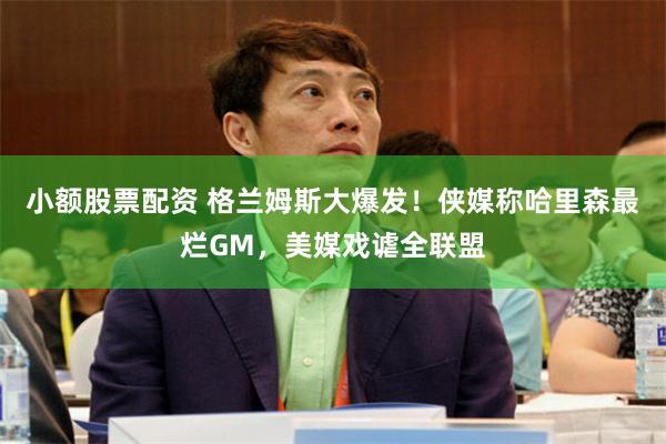 小额股票配资 格兰姆斯大爆发！侠媒称哈里森最烂GM，美媒戏谑全联盟
