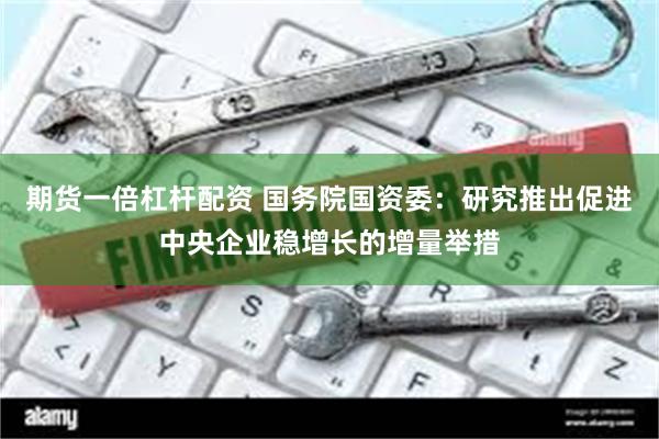 期货一倍杠杆配资 国务院国资委：研究推出促进中央企业稳增长的增量举措