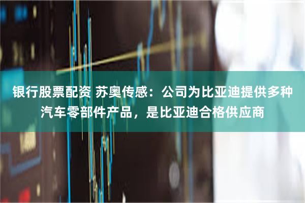 银行股票配资 苏奥传感：公司为比亚迪提供多种汽车零部件产品，是比亚迪合格供应商
