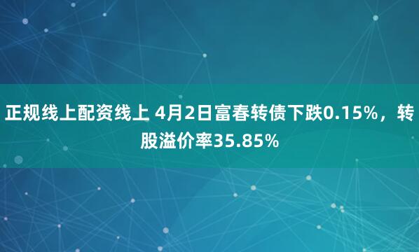 正规线上配资线上 4月2日富春转债下跌0.15%，转股溢价率35.85%