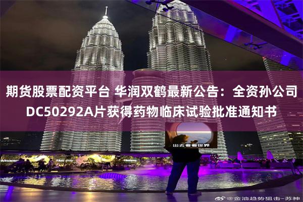 期货股票配资平台 华润双鹤最新公告：全资孙公司DC50292A片获得药物临床试验批准通知书