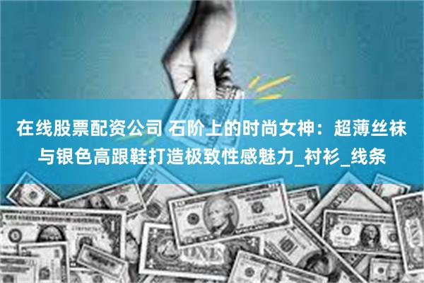 在线股票配资公司 石阶上的时尚女神：超薄丝袜与银色高跟鞋打造极致性感魅力_衬衫_线条
