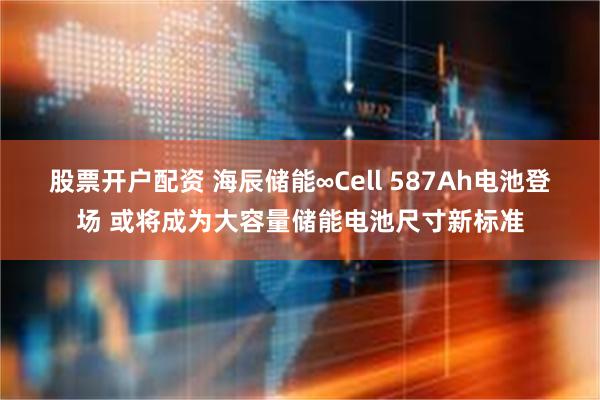 股票开户配资 海辰储能∞Cell 587Ah电池登场 或将成为大容量储能电池尺寸新标准
