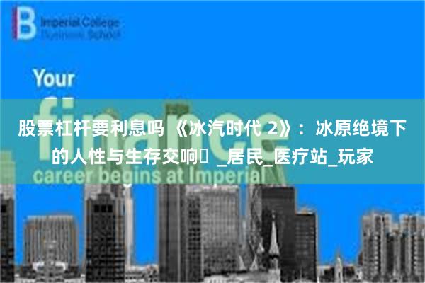 股票杠杆要利息吗 《冰汽时代 2》：冰原绝境下的人性与生存交响​_居民_医疗站_玩家