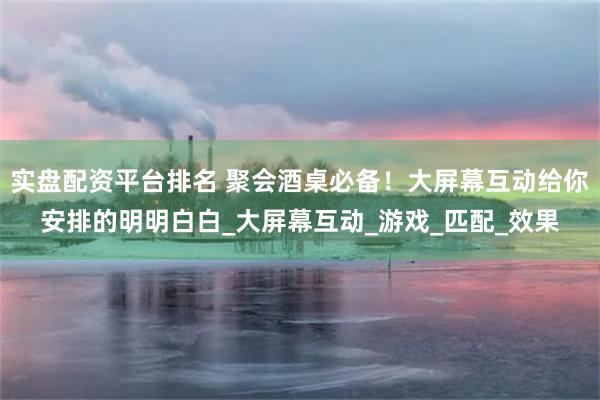 实盘配资平台排名 聚会酒桌必备！大屏幕互动给你安排的明明白白_大屏幕互动_游戏_匹配_效果
