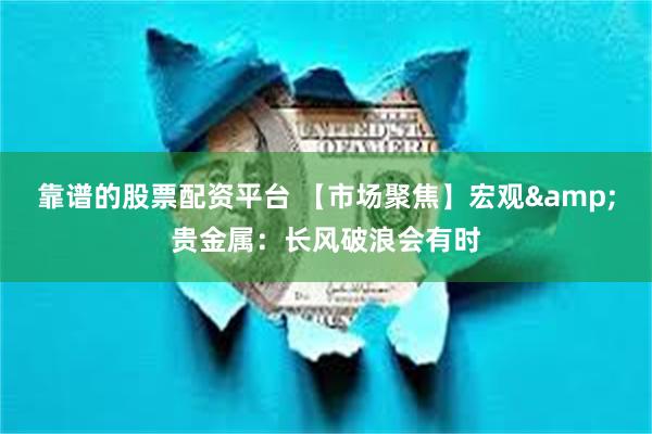 靠谱的股票配资平台 【市场聚焦】宏观&贵金属：长风破浪会有时