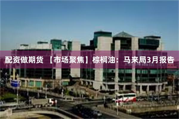 配资做期货 【市场聚焦】棕榈油：马来局3月报告