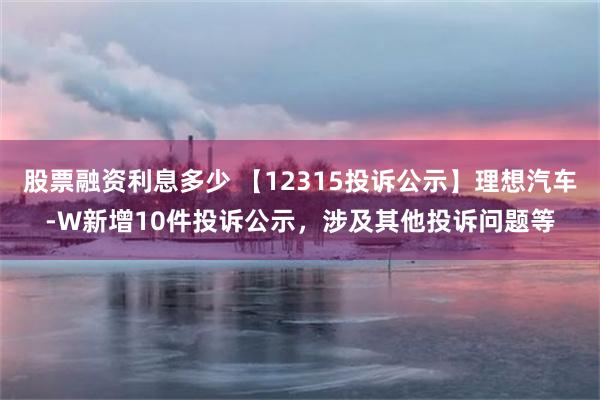 股票融资利息多少 【12315投诉公示】理想汽车-W新增10件投诉公示，涉及其他投诉问题等
