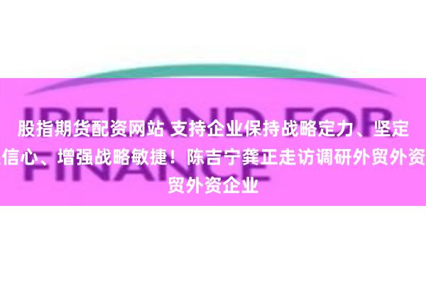 股指期货配资网站 支持企业保持战略定力、坚定发展信心、增强战略敏捷！陈吉宁龚正走访调研外贸外资企业