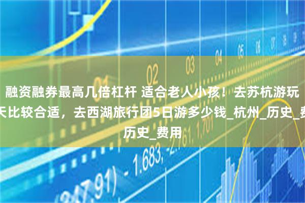 融资融券最高几倍杠杆 适合老人小孩！去苏杭游玩几天比较合适，去西湖旅行团5日游多少钱_杭州_历史_费用
