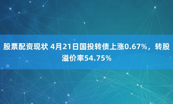 股票配资现状 4月21日国投转债上涨0.67%，转股溢价率54.75%
