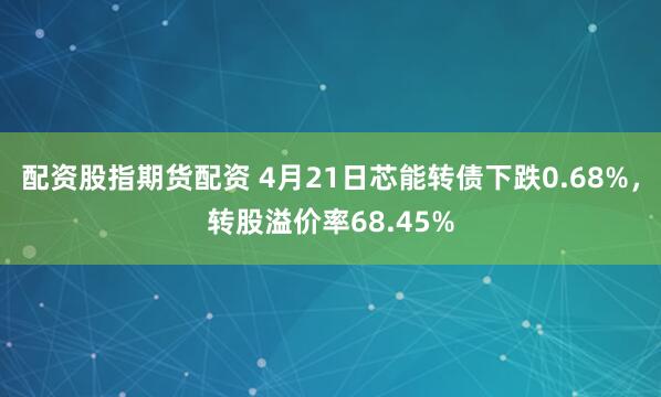 配资股指期货配资 4月21日芯能转债下跌0.68%，转股溢价率68.45%
