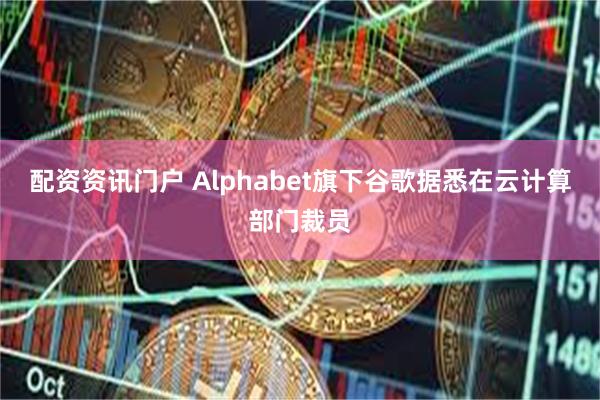 配资资讯门户 Alphabet旗下谷歌据悉在云计算部门裁员