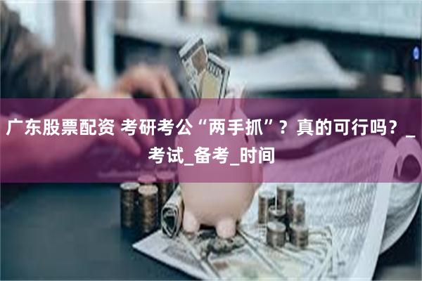 广东股票配资 考研考公“两手抓”？真的可行吗？_考试_备考_时间