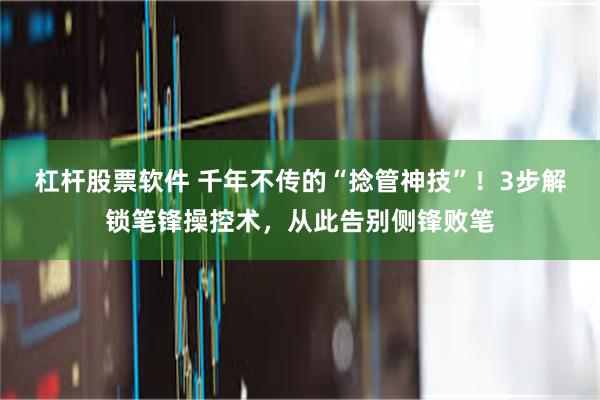 杠杆股票软件 千年不传的“捻管神技”！3步解锁笔锋操控术，从此告别侧锋败笔
