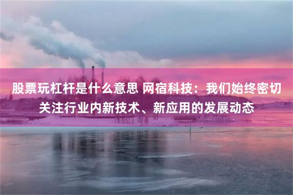 股票玩杠杆是什么意思 网宿科技：我们始终密切关注行业内新技术、新应用的发展动态