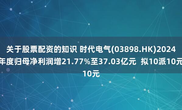 关于股票配资的知识 时代电气(03898.HK)2024年度归母净利润增21.77%至37.03亿元  拟10派10元