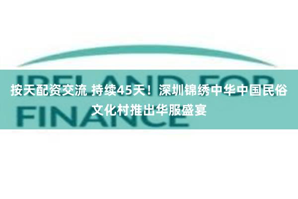按天配资交流 持续45天！深圳锦绣中华中国民俗文化村推出华服盛宴