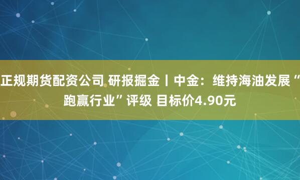 正规期货配资公司 研报掘金丨中金：维持海油发展“跑赢行业”评级 目标价4.90元