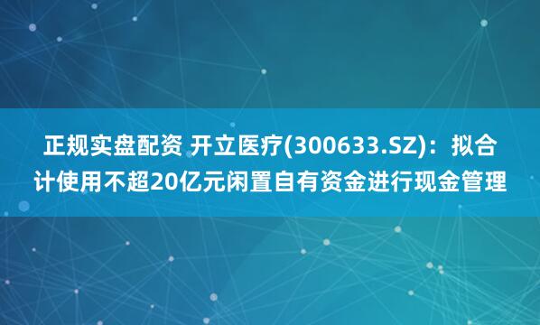 正规实盘配资 开立医疗(300633.SZ)：拟合计使用不超20亿元闲置自有资金进行现金管理