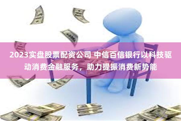 2023实盘股票配资公司 中信百信银行以科技驱动消费金融服务，助力提振消费新势能