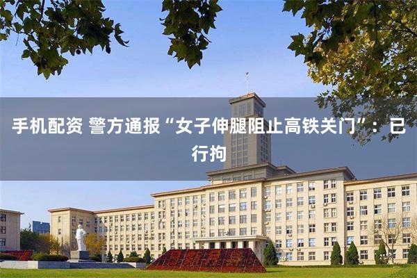 手机配资 警方通报“女子伸腿阻止高铁关门”：已行拘