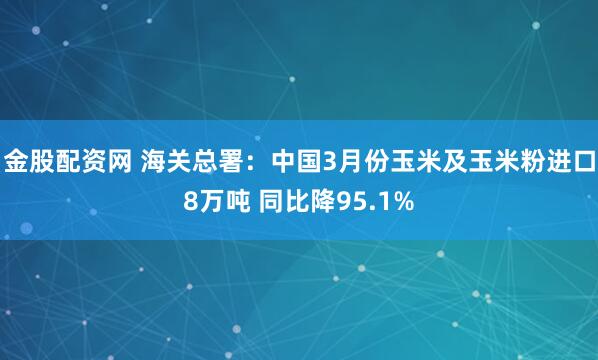 金股配资网 海关总署：中国3月份玉米及玉米粉进口8万吨 同比降95.1%
