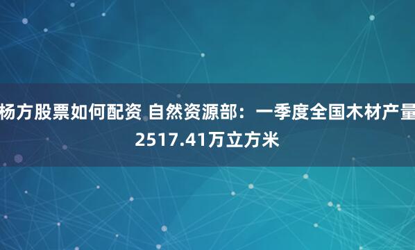 杨方股票如何配资 自然资源部：一季度全国木材产量2517.41万立方米