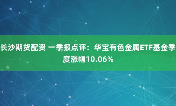 长沙期货配资 一季报点评：华宝有色金属ETF基金季度涨幅10.06%