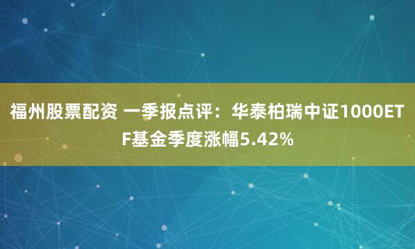 福州股票配资 一季报点评：华泰柏瑞中证1000ETF基金季度涨幅5.42%