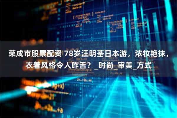 荣成市股票配资 78岁汪明荃日本游，浓妆艳抹，衣着风格令人咋舌？_时尚_审美_方式