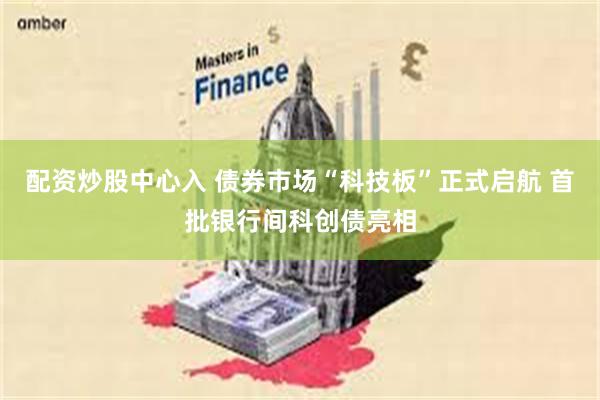 配资炒股中心入 债券市场“科技板”正式启航 首批银行间科创债亮相