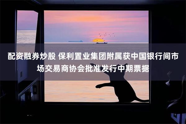 配资融券炒股 保利置业集团附属获中国银行间市场交易商协会批准发行中期票据