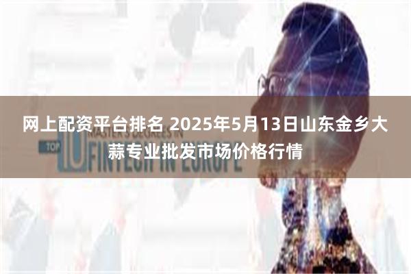 网上配资平台排名 2025年5月13日山东金乡大蒜专业批发市场价格行情