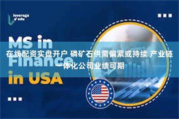 在线配资实盘开户 磷矿石供需偏紧或持续 产业链一体化公司业绩可期