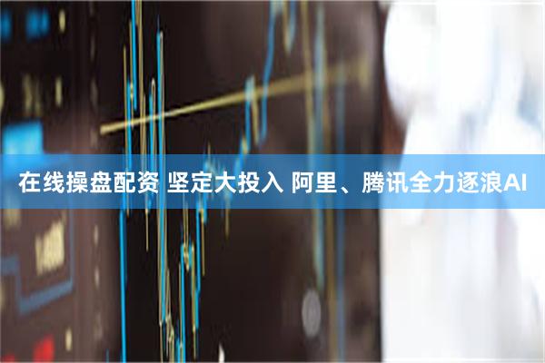 在线操盘配资 坚定大投入 阿里、腾讯全力逐浪AI
