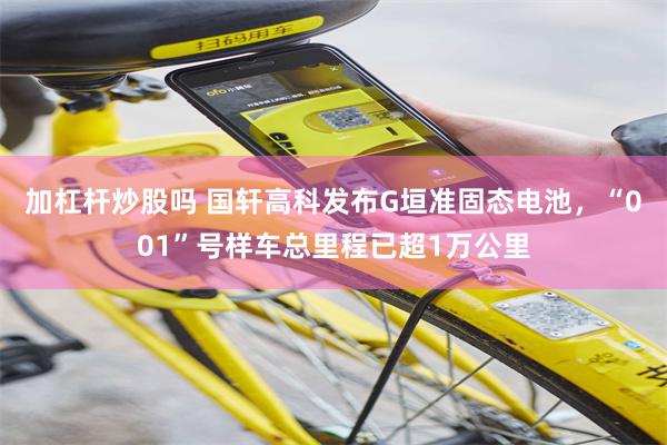 加杠杆炒股吗 国轩高科发布G垣准固态电池，“001”号样车总里程已超1万公里
