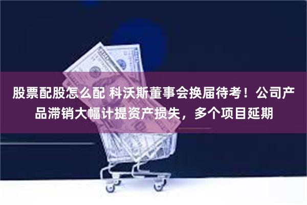 股票配股怎么配 科沃斯董事会换届待考！公司产品滞销大幅计提资产损失，多个项目延期