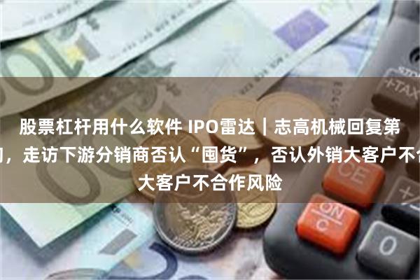 股票杠杆用什么软件 IPO雷达｜志高机械回复第三轮问询，走访下游分销商否认“囤货”，否认外销大客户不合作风险