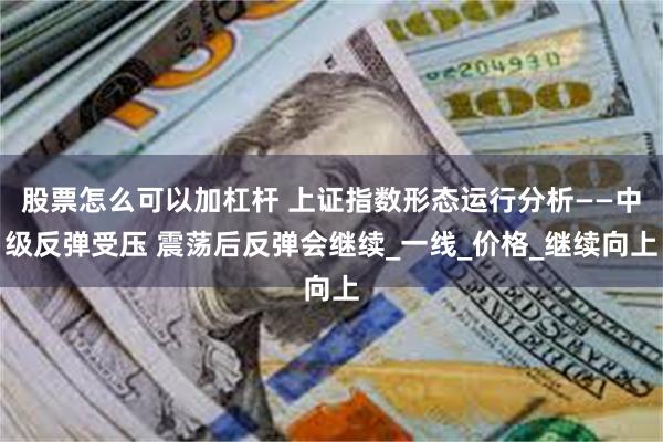 股票怎么可以加杠杆 上证指数形态运行分析——中级反弹受压 震荡后反弹会继续_一线_价格_继续向上