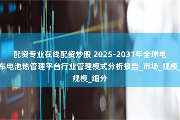 配资专业在线配资炒股 2025-2031年全球电动汽车电池热管理平台行业管理模式分析报告_市场_规模_细分